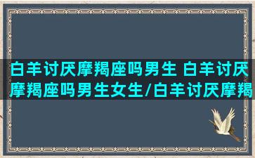 白羊讨厌摩羯座吗男生 白羊讨厌摩羯座吗男生女生/白羊讨厌摩羯座吗男生 白羊讨厌摩羯座吗男生女生-我的网站